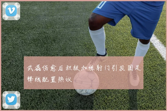 武磊伤愈后积极加练射门引发国足锋线配置热议