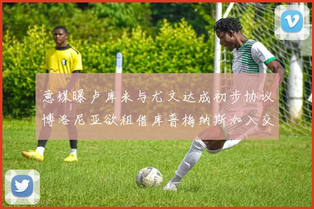 意媒曝卢库米与尤文达成初步协议博洛尼亚欲租借库普梅纳斯加入交易