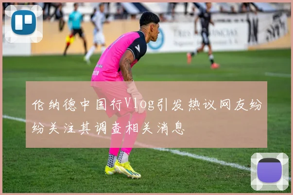 伦纳德中国行Vlog引发热议网友纷纷关注其调查相关消息