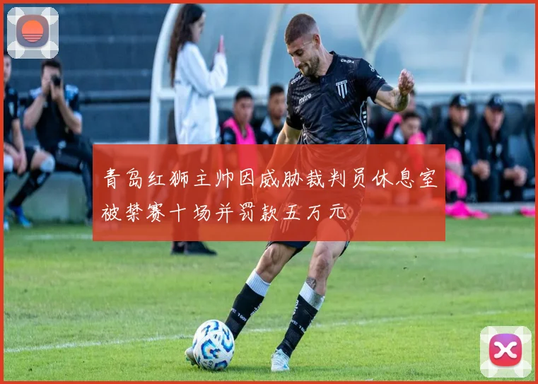 青岛红狮主帅因威胁裁判员休息室被禁赛十场并罚款五万元