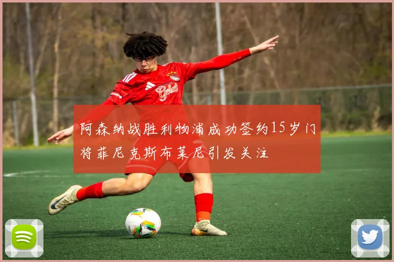阿森纳战胜利物浦成功签约15岁门将菲尼克斯布莱尼引发关注