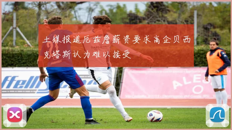 土媒报道厄兹詹薪资要求高企贝西克塔斯认为难以接受