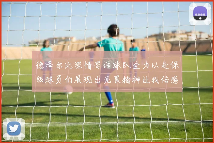 德泽尔比深情寄语球队全力以赴保级球员们展现出无畏精神让我倍感自豪