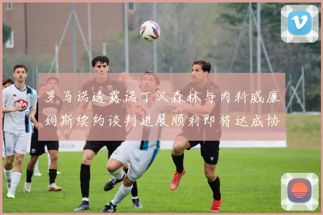 罗马诺透露诺丁汉森林与内科威廉姆斯续约谈判进展顺利即将达成协议