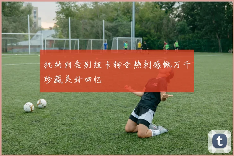 托纳利告别纽卡转会热刺感慨万千珍藏美好回忆