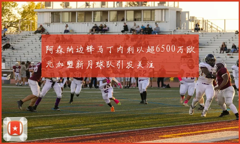 阿森纳边锋马丁内利以超6500万欧元加盟新月球队引发关注