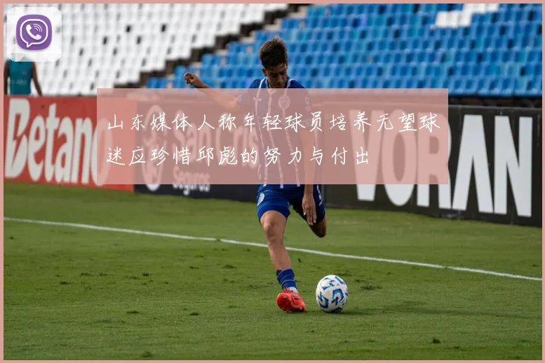 山东媒体人称年轻球员培养无望球迷应珍惜邱彪的努力与付出