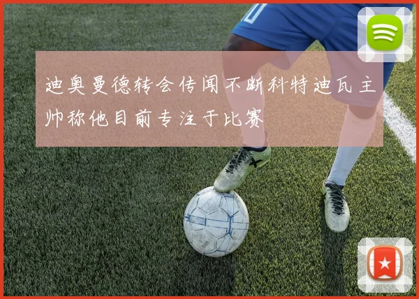 迪奥曼德转会传闻不断科特迪瓦主帅称他目前专注于比赛