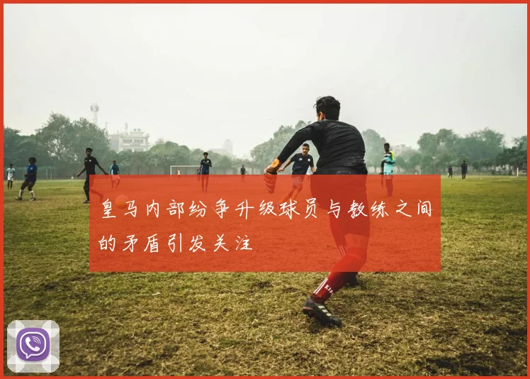 皇马内部纷争升级球员与教练之间的矛盾引发关注