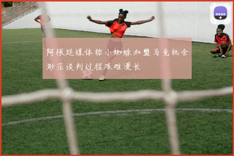 阿根廷媒体称小蜘蛛加盟马竞机会渺茫谈判过程艰难漫长