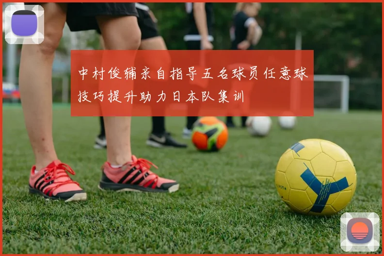 中村俊辅亲自指导五名球员任意球技巧提升助力日本队集训