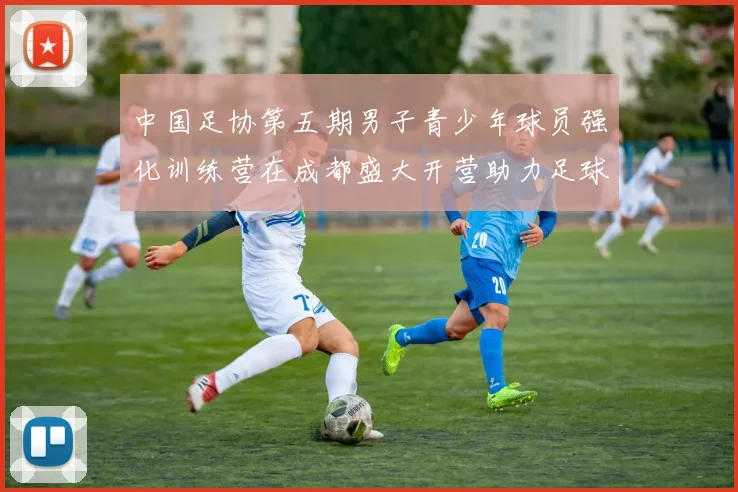 中国足协第五期男子青少年球员强化训练营在成都盛大开营助力足球未来发展