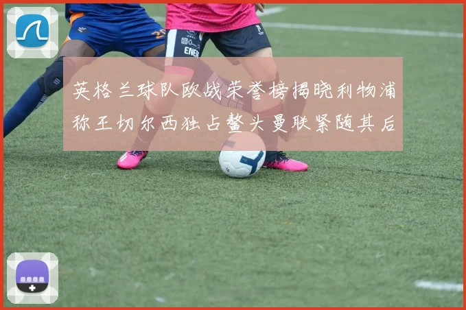 英格兰球队欧战荣誉榜揭晓利物浦称王切尔西独占鳌头曼联紧随其后