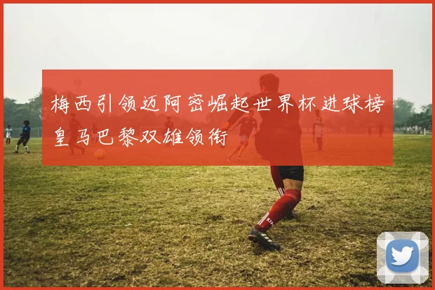 梅西引领迈阿密崛起世界杯进球榜皇马巴黎双雄领衔