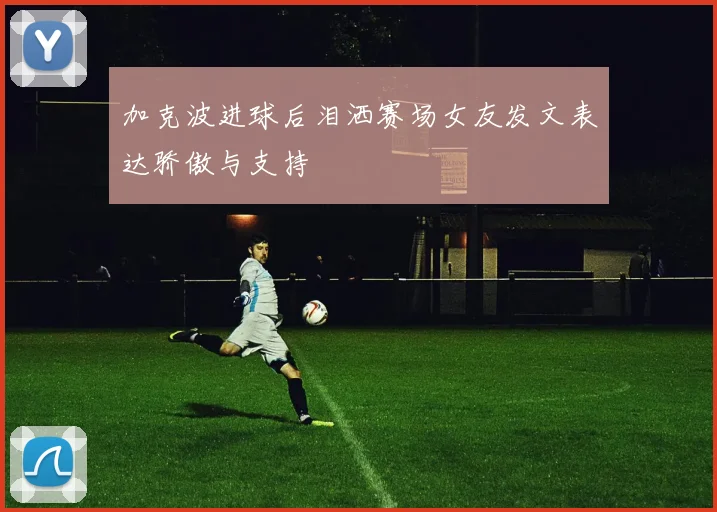 加克波进球后泪洒赛场女友发文表达骄傲与支持