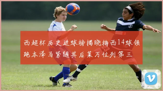 西超杯历史进球榜揭晓梅西14球领跑本泽马紧随其后莱万位列第三