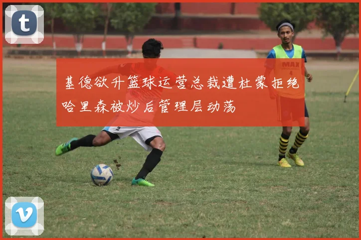 基德欲升篮球运营总裁遭杜蒙拒绝哈里森被炒后管理层动荡