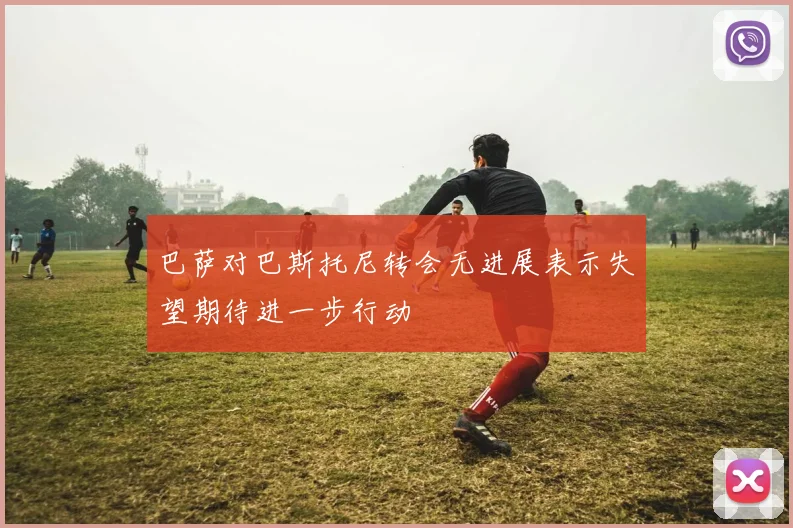巴萨对巴斯托尼转会无进展表示失望期待进一步行动