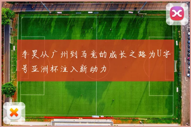李昊从广州到马竞的成长之路为U字号亚洲杯注入新动力