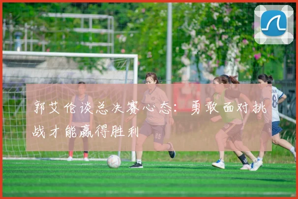 郭艾伦谈总决赛心态：勇敢面对挑战才能赢得胜利