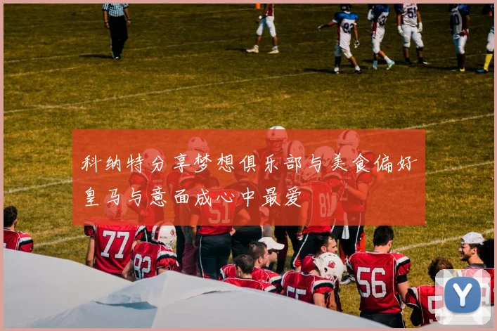 科纳特分享梦想俱乐部与美食偏好皇马与意面成心中最爱