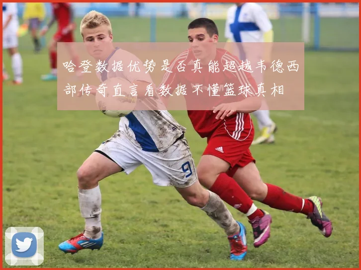 哈登数据优势是否真能超越韦德西部传奇直言看数据不懂篮球真相