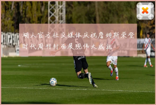 湖人官方社交媒体庆祝詹姆斯荣登时代周刊封面展现伟大成就
