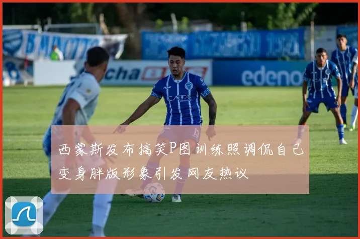 西蒙斯发布搞笑P图训练照调侃自己变身胖版形象引发网友热议