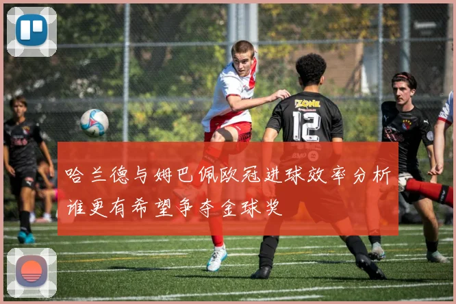 哈兰德与姆巴佩欧冠进球效率分析谁更有希望争夺金球奖