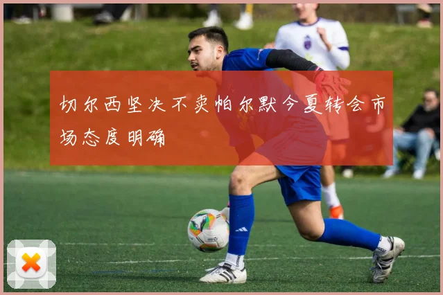 切尔西坚决不卖帕尔默今夏转会市场态度明确