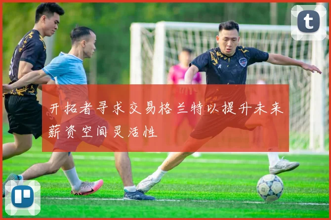开拓者寻求交易格兰特以提升未来薪资空间灵活性