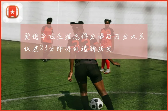爱德华兹生涯总得分逼近万分大关仅差23分即将创造新历史