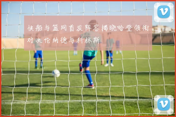 快船与篮网首发阵容揭晓哈登领衔对决伦纳德与科林斯