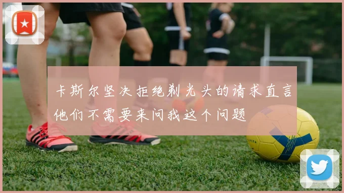 卡斯尔坚决拒绝剃光头的请求直言他们不需要来问我这个问题