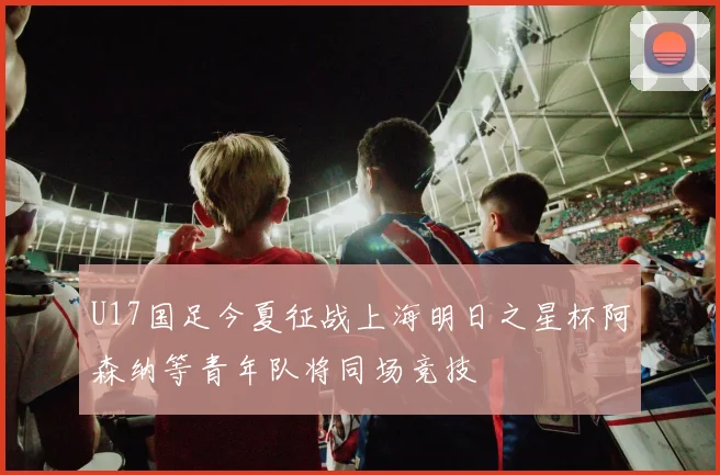 U17国足今夏征战上海明日之星杯阿森纳等青年队将同场竞技