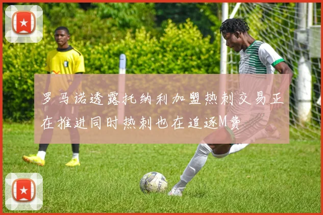 罗马诺透露托纳利加盟热刺交易正在推进同时热刺也在追逐M费