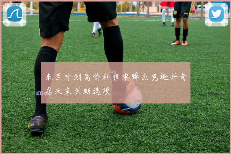 米兰计划高价租借中锋杰克逊并考虑未来买断选项