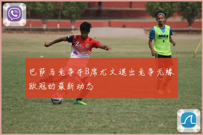 巴萨马竞争夺B席尤文退出竞争无缘欧冠的最新动态